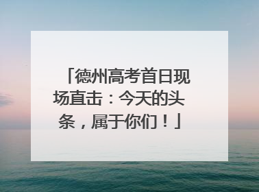 德州高考首日现场直击：今天的头条，属于你们！