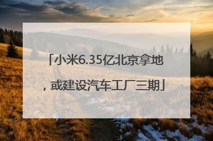 小米6.35亿北京拿地，或建设汽车工厂三期