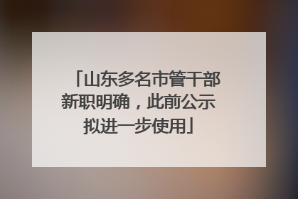 山东多名市管干部新职明确，此前公示拟进一步使用