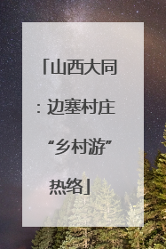 山西大同：边塞村庄“乡村游”热络