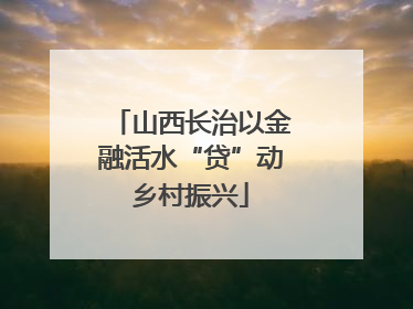 山西长治以金融活水“贷”动乡村振兴