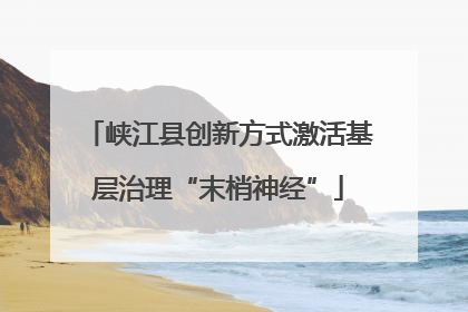峡江县创新方式激活基层治理“末梢神经”