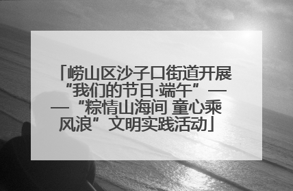 崂山区沙子口街道开展“我们的节日·端午”——“粽情山海间 童心乘风浪”文明实践活动