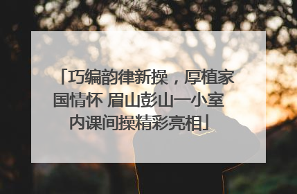 巧编韵律新操，厚植家国情怀 眉山彭山一小室内课间操精彩亮相