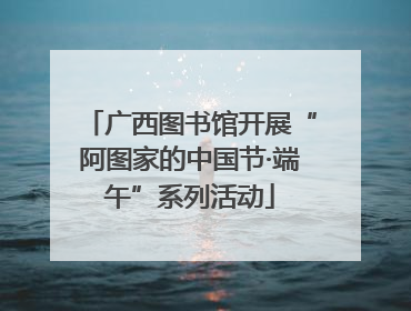 广西图书馆开展“阿图家的中国节·端午”系列活动