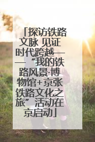 探访铁路文脉 见证时代跨越——“我的铁路风景·博物馆+京张铁路文化之旅”活动在京启动