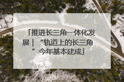 推进长三角一体化发展｜“轨道上的长三角”今年基本建成