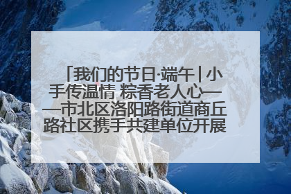 我们的节日·端午│小手传温情 粽香老人心——市北区洛阳路街道商丘路社区携手共建单位开展端午主题活动