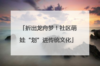 折出龙舟梦！社区萌娃“划”进传统文化