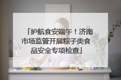 护航食安端午！济南市场监管开展粽子类食品安全专项检查