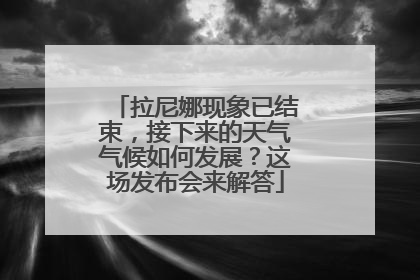 拉尼娜现象已结束，接下来的天气气候如何发展？这场发布会来解答
