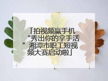 拍视频赢手机 “秀出你的拿手活”湘潭市职工短视频大赛启动啦