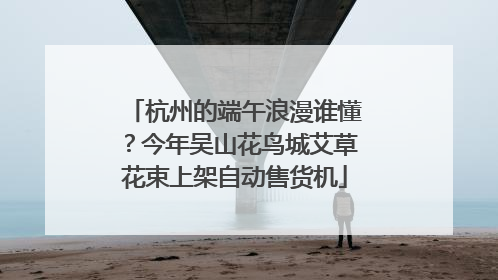 杭州的端午浪漫谁懂？今年吴山花鸟城艾草花束上架自动售货机