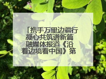 携手万里边疆行 凝心共筑谱新篇 融媒体报道《沿着边境看中国》第二季 在广西东兴正式启动