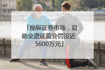 操纵证券市场，夏德全遭证监会罚没近5600万元