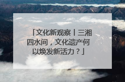 文化新观察丨三湘四水间，文化遗产何以焕发新活力？