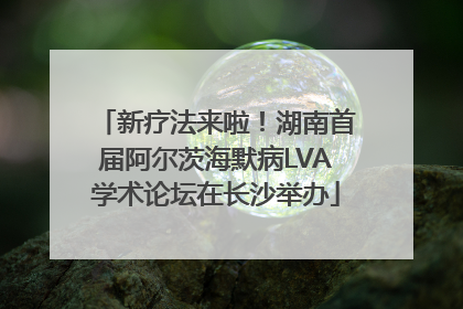 新疗法来啦！湖南首届阿尔茨海默病LVA学术论坛在长沙举办