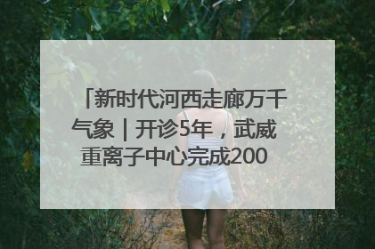 新时代河西走廊万千气象｜开诊5年，武威重离子中心完成2000余例患者治疗