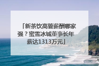 新茶饮高管薪酬哪家强？蜜雪冰城董事长年薪达1313万元