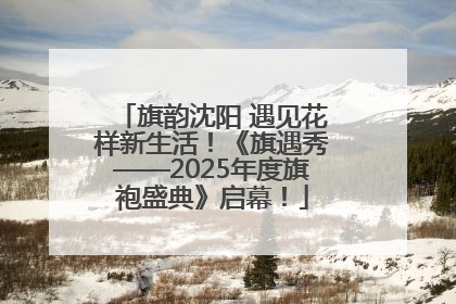 旗韵沈阳 遇见花样新生活！《旗遇秀——2025年度旗袍盛典》启幕！