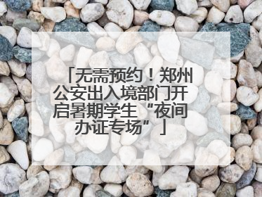 无需预约！郑州公安出入境部门开启暑期学生“夜间办证专场”