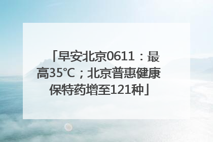 早安北京0611：最高35℃；北京普惠健康保特药增至121种
