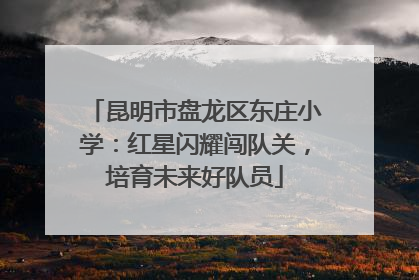 昆明市盘龙区东庄小学：红星闪耀闯队关，培育未来好队员
