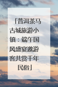 普洱茶马古城旅游小镇：端午国风盛宴邀游客共赏千年民俗