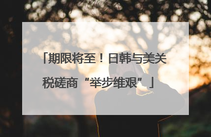 期限将至！日韩与美关税磋商“举步维艰”