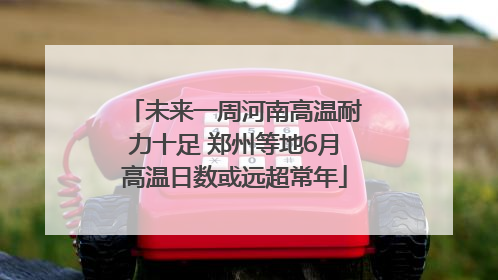 未来一周河南高温耐力十足 郑州等地6月高温日数或远超常年