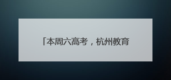 本周六高考，杭州教育考试院发布重要提醒