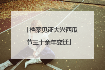档案见证大兴西瓜节三十余年变迁