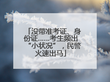 没带准考证、身份证……考生频出“小状况”，民警火速出马