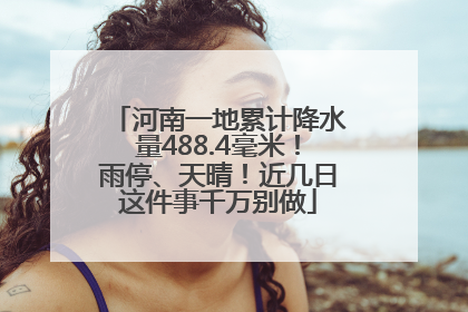 河南一地累计降水量488.4毫米！雨停、天晴！近几日这件事千万别做