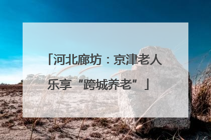 河北廊坊：京津老人乐享“跨城养老”