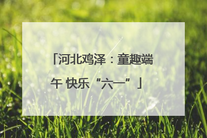 河北鸡泽：童趣端午 快乐“六一”