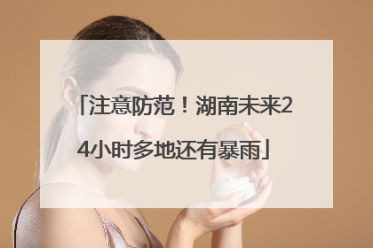注意防范！湖南未来24小时多地还有暴雨