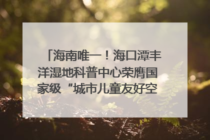 海南唯一！海口潭丰洋湿地科普中心荣膺国家级“城市儿童友好空间建设园区”称号