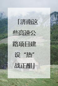 济南这些高速公路项目建设“热”战正酣