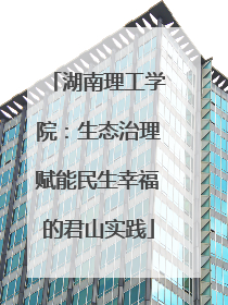 湖南理工学院：生态治理赋能民生幸福的君山实践