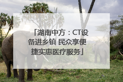 湖南中方：CT设备进乡镇 民众享便捷实惠医疗服务