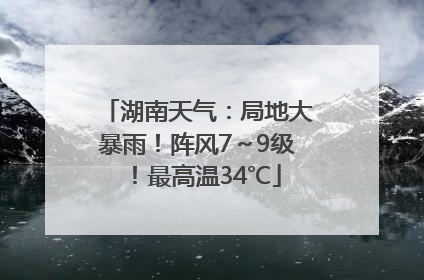 湖南天气：局地大暴雨！阵风7～9级！最高温34℃