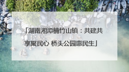 湖南湘潭楠竹山镇：共建共享聚民心 桥头公园惠民生