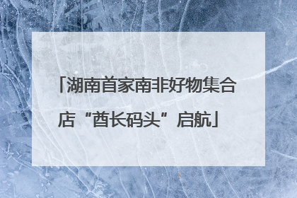 湖南首家南非好物集合店“酋长码头”启航