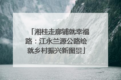 湘桂走廊铺就幸福路：江永兰源公路绘就乡村振兴新图景