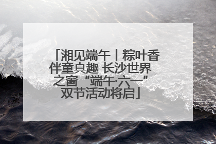 湘见端午丨粽叶香伴童真趣 长沙世界之窗“端午·六一”双节活动将启