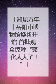 湘见万年丨岳阳市博物馆焕新开馆 首批观众惊呼“变化太大了！”