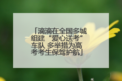 滴滴在全国多城组建“爱心送考”车队 多举措为高考考生保驾护航