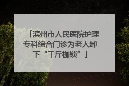 滨州市人民医院护理专科综合门诊为老人卸下“千斤枷锁”