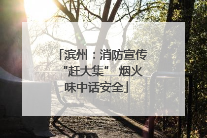 滨州：消防宣传“赶大集” 烟火味中话安全